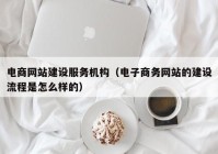 電商網(wǎng)站建設(shè)服務機構(gòu)（電子商務網(wǎng)站的建設(shè)流程是怎么樣的）