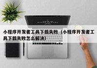 小程序開發(fā)者工具下載失?。ㄐ〕绦蜷_發(fā)者工具下載失敗怎么解決）