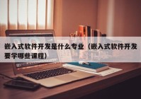嵌入式軟件開(kāi)發(fā)是什么專業(yè)（嵌入式軟件開(kāi)發(fā)要學(xué)哪些課程）